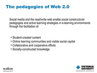 The pedagogies of Web 2.0 Social media and the read/write web enable social constructivist pedagogies and active learning strategies in e-learning environments through the facilitation of: Student-created content Online learning communities and visible social capital Collaborative and cooperative efforts Socially-constructed knowledge 