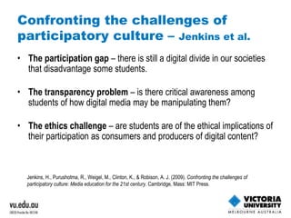 Confronting the challenges of participatory culture –  Jenkins et al. The participation gap  – there is still a digital divide in our societies that disadvantage some students. The transparency problem  – is there critical awareness among students of how digital media may be manipulating them? The ethics challenge  – are students are of the ethical implications of their participation as consumers and producers of digital content? Jenkins, H., Purushotma, R., Weigel, M., Clinton, K., & Robison, A. J. (2009).  Confronting the challenges of participatory culture: Media education for the 21st century . Cambridge, Mass: MIT Press. 