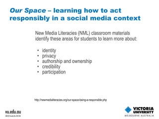 Our Space  – learning how to act responsibly in a social media context New Media Literacies (NML) classroom materials identify these areas for students to learn more about: identity  privacy  authorship and ownership  credibility participation http://newmedialiteracies.org/our-space-being-a-responsible.php   