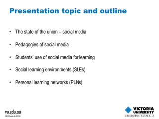 Presentation topic and outline The state of the union – social media Pedagogies of social media Students’ use of social media for learning Social learning environments (SLEs) Personal learning networks (PLNs) 