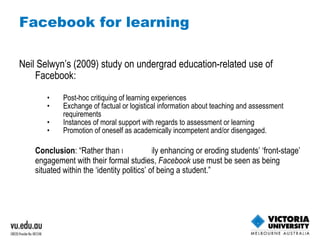 Facebook for learning Neil Selwyn’s (2009) study on undergrad education-related use of Facebook:  Post-hoc critiquing of learning experiences Exchange of factual or logistical information about teaching and assessment requirements Instances of moral support with regards to assessment or learning Promotion of oneself as academically incompetent and/or disengaged. Conclusion : “Rather than necessarily enhancing or eroding students’ ‘front-stage’ engagement with their formal studies,  Facebook  use must be seen as being situated within the ‘identity politics’ of being a student.” 