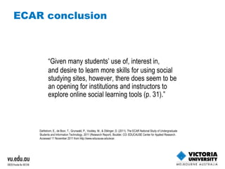 ECAR conclusion “ Given many students’ use of, interest in, and desire to learn more skills for using social studying sites, however, there does seem to be an opening for institutions and instructors to explore online social learning tools (p. 31).” Dahlstrom, E., de Boor, T., Grunwald, P., Vockley, M., & Oblinger, D. (2011). The ECAR National Study of Undergraduate Students and Information Technology, 2011 (Research Report). Boulder, CO: EDUCAUSE Center for Applied Research. Accessed 11 November 2011 from http://www.educause.edu/ecar. 