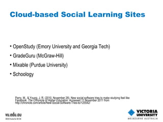 Cloud-based Social Learning Sites OpenStudy (Emory University and Georgia Tech) GradeGuru (McGraw-Hill) Mixable (Purdue University) Schoology Parry, M., & Young, J. R. (2010, November 28). New social software tries to make studying feel like Facebook.  The Chronicle of Higher Education . Accessed 11 November 2011 from  http://chronicle.com/article/New-Social-Software-Tries-to/125542/   