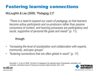Fostering learning connections McLoughlin & Lee (2008): “Pedagogy 2.0” “ There is a need to expand our vision of pedagogy so that learners become active participants and co-producers rather than passive consumers of content, and learning processes are participatory and social, supportive of personal life goals and needs" (p. 11). through: “ increasing the level of socialization and collaboration with experts, community, and peer groups ” “ fostering connections that are often global in reach” (p. 17). McLoughlin, C., & Lee, M. (2008). The three P's of pedagogy for the networked society: Personalization, participation, and productivity.  International Journal of Teaching and Learning in Higher Education,  20(1), 10-27. 