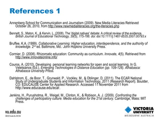 References 1 Annenberg School for Communication and Journalism (2009). New Media Literacies Retrieved October 26, 2010, from  http://www.newmedialiteracies.org/the-literacies.php Bennett, S., Maton, K., & Kervin, L. (2008). The 'digital natives' debate: A critical review of the evidence.  British Journal of Educational Technology, 39(5), 775-786. doi: doi:10.1111/j.1467-8535.2007.00793.x Bruffee, K.A. (1999).  Collaborative Learning: Higher education, interdependence, and the authority of knowledge . 2 nd  ed. Baltimore, Md.: John Hopkins University Press. Cormier, D. (2008). Rhizomatic education: Community as curriculum.  Innovate, 4 (5). Retrieved from  http://www.innovateonline.info/ Couros, A. (2010). Developing  personal learning networks for open and social learning. In G. Veletsianos (Ed.),  Emerging Technologies in Distance Education (pp. 109-128). Athabasca: Athabasca University Press. Dahlstrom, E., de Boor, T., Grunwald, P., Vockley, M., & Oblinger, D. (2011). The ECAR National Study of Undergraduate Students and Information Technology, 2011 (Research Report). Boulder, CO: EDUCAUSE Center for Applied Research. Accessed 11 November 2011 from  http://www.educause.edu/ecar. Jenkins, H., Purushotma, R., Weigel, M., Clinton, K., & Robison, A. J. (2009).  Confronting the challenges of participatory culture: Media education for the 21st century . Cambridge, Mass: MIT Press. 
