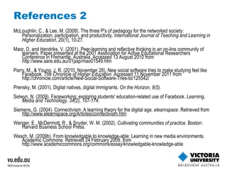 References 2 McLoughlin, C., & Lee, M. (2008). The three P's of pedagogy for the networked society: Personalization, participation, and productivity.  International Journal of Teaching and Learning in Higher Education,  20(1), 10-27. Maor, D. and Hendriks, V. (2001). Peer-learning and reflective thinking in an on-line community of learners. Paper presented at the 2001 Association for Active Educational Researchers Conference in Fremantle, Australia. Accessed 13 August 2010 from  http://www.aare.edu.au/01pap/mao01549.htm   Parry, M., & Young, J. R. (2010, November 28). New social software tries to make studying feel like Facebook.  The Chronicle of Higher Education . Accessed 11 November 2011 from  http://chronicle.com/article/New-Social-Software-Tries-to/125542/   Prensky, M. (2001). Digital natives, digital immigrants.  On the Horizon, 9(5).  Selwyn, N. (2009). Faceworking: exploring students' education-related use of Facebook.  Learning, Media and Technology, 34(2), 157-174.  Siemens, G. (2004). Connectivism: A learning theory for the digital age.  elearnspace . Retrieved from  http://www.elearnspace.org/Articles/connectivism.htm Wenger, E., McDermott, R., & Snyder, W. M. (2002).  Cultivating communities of practice . Boston: Harvard Business School Press. Wesch, M. (2009b). From knowledgable to knowledge-able: Learning in new media environments. Academic Commons  Retrieved 24 February 2009, from  http://www.academiccommons.org/commons/essay/knowledgable-knowledge-able  