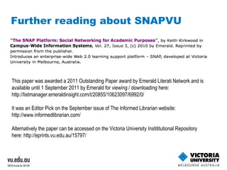 Further reading about SNAPVU This paper was awarded a 2011 Outstanding Paper award by Emerald Literati Network and is available until 1 September 2011 by Emerald for viewing / downloading here:  http://listmanager.emeraldinsight.com/t/20855/10623097/6992/0/   It was an Editor Pick on the September issue of The Informed Librarian website:  http://www.informedlibrarian.com/   Alternatively the paper can be accessed on the Victoria University Instititutional Repository here:  http://eprints.vu.edu.au/15797/   
