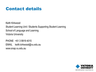 Keith Kirkwood Student Learning Unit / Students Supporting Student Learning School of Language and Learning Victoria University PHONE  +61 3 9919 4015 EMAIL [email_address]   www.snap.vu.edu.au   Contact details 