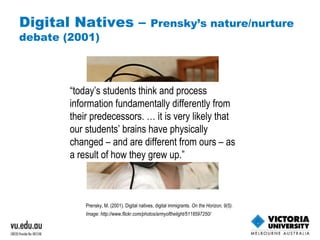 Digital Natives –  Prensky’s nature/nurture debate (2001) Prensky, M. (2001). Digital natives, digital immigrants.  On the Horizon, 9(5). Image:  http://www.flickr.com/photos/armyofthelight/5118597250/   “ today’s students think and process information fundamentally differently from their predecessors. … it is very likely that our students’ brains have physically changed – and are different from ours – as a result of how they grew up.” 