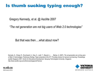 Gregory Kennedy, et al. @ Ascilite 2007 “ The net generation are not big users of Web 2.0 technologies” Kennedy, G., Chang, R., Churchward, A., Gray, K., Judd, T., Waycott, J., . . . Bishop, A. (2007).  The net generation are not big users of Web 2.0 technologies: Preliminary findings. Paper presented at the ICT: Providing choices for learners and learning. Proceedings ascilite Singapore 2007, Centre for Educational Development, Nanyang Technological University, Singapore. http://www.ascilite.org.au/conferences/singapore07/procs/  But that was then….what about now? 