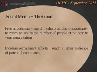 OEMC - September, 2012


Social Media – The Good

Free advertising – social media provides a opportunity
to reach an unlimited number of people at no cost to
your organization

Increase recruitment efforts – reach a larger audience
of potential candidates
 