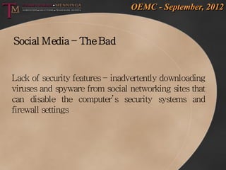OEMC - September, 2012


Social Media – The Bad


Lack of security features – inadvertently downloading
viruses and spyware from social networking sites that
can disable the computer’s security systems and
firewall settings
 
