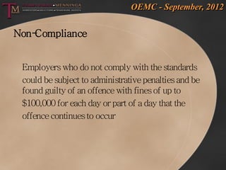OEMC - September, 2012


Non-Compliance


 Employers who do not comply with the standards
 could be subject to administrative penalties and be
 found guilty of an offence with fines of up to
 $100,000 for each day or part of a day that the
 offence continues to occur
 