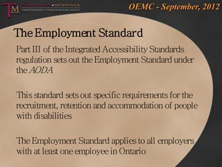 OEMC - September, 2012


The Employment Standard
Part III of the Integrated Accessibility Standards
regulation sets out the Employment Standard under
the AODA

This standard sets out specific requirements for the
recruitment, retention and accommodation of people
with disabilities

The Employment Standard applies to all employers
with at least one employee in Ontario
 