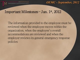 OEMC - September, 2012


Important Milestones – Jan. 1st, 2012


 The information provided to the employee must be
 reviewed when the employee moves within the
 organization, when the employee’s overall
 accommodations are reviewed and when the
 employer reviews its general emergency response
 policies
 