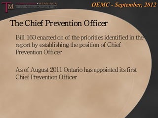 OEMC - September, 2012


The Chief Prevention Officer
 Bill 160 enacted on of the priorities identified in the
 report by establishing the position of Chief
 Prevention Officer

 As of August 2011 Ontario has appointed its first
 Chief Prevention Officer
 
