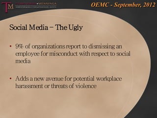 OEMC - September, 2012


Social Media – The Ugly

• 9% of organizations report to dismissing an
  employee for misconduct with respect to social
  media

• Adds a new avenue for potential workplace
  harassment or threats of violence
 