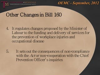 OEMC - September, 2012


Other Changes in Bill 160

4. It regulates changes proposed by the Minister of
   Labour to the funding and delivery of services for
   the prevention of workplace injuries and
   occupational disease

5.    It sets out the consequences of non-compliance
      with the Act or non- cooperation with the Chief
      Prevention Officer’s inquiries
 