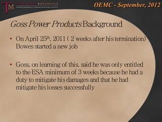 OEMC - September, 2012


Goss Power Products Background
• On April 25th, 2011 ( 2 weeks after his termination)
  Bowes started a new job

• Goss, on learning of this, said he was only entitled
  to the ESA minimum of 3 weeks because he had a
  duty to mitigate his damages and that he had
  mitigate his losses successfully
 