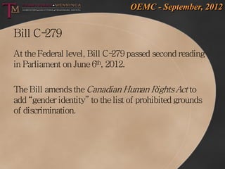 OEMC - September, 2012


Bill C-279
At the Federal level, Bill C- passed second reading
                             279
in Parliament on June 6th, 2012.

The Bill amends the Canadian Human Rights Act to
add “gender identity” to the list of prohibited grounds
of discrimination.
 