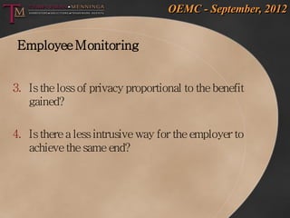 OEMC - September, 2012


 Employee Monitoring


3. Is the loss of privacy proportional to the benefit
   gained?

4. Is there a less intrusive way for the employer to
   achieve the same end?
 