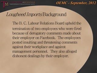 OEMC - September, 2012


Lougheed Imports Background
  The B. C. Labour Relations Board upheld the
  termination of two employees who were fired
  because of derogatory comments made about
  their employer on Facebook. The employees
  posted insulting and threatening comments
  against their workplace and against
  management personnel. They also alleged
  dishonest dealings by their employer.
 