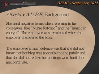 OEMC - September, 2012


Alberta v A.U.P.E. Background
She used negative terms when referring to her
colleagues, like “Nurse Ratched” and the “lunatic in
charge.” The employee was terminated when the
employer discovered the blog.

The employee’s main defence was that she did not
know that her blog was accessible to the public and
that she did not realize her postings were hurtful or
insubordinate.
 