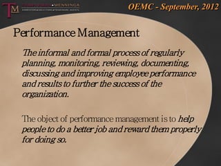 OEMC - September, 2012


Performance Management
 The informal and formal process of regularly
 planning, monitoring, reviewing, documenting,
 discussing and improving employee performance
 and results to further the success of the
 organization.

 The object of performance management is to help
 people to do a better job and reward them properly
 for doing so.
 