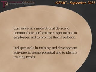 OEMC - September, 2012




Can serve as a motivational device to
communicate performance expectations to
employees and to provide them feedback.

Indispensable in training and development
activities to assess potential and to identify
training needs.
 