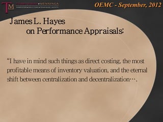 OEMC - September, 2012

 James L. Hayes
    on Performance Appraisals:


“I have in mind such things as direct costing, the most
profitable means of inventory valuation, and the eternal
shift between centralization and decentralization….
 