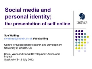 Social media and
personal identity;
the presentation of self online

Sue Watling
swatling@lincoln.ac.uk #suewatling

Centre for Educational Research and Development
University of Lincoln, UK

Social Work and Social Development: Action and
Impact
Stockholm 8-12 July 2012
 