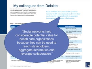 My colleagues from Deloitte: “ Social networks hold considerable potential value for health care organizations because they can be used to reach stakeholders,  aggregate information and leverage collaboration.” 