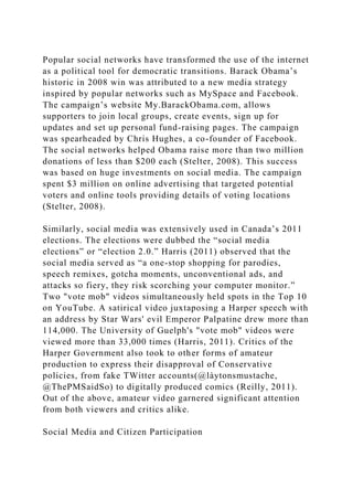Popular social networks have transformed the use of the internet
as a political tool for democratic transitions. Barack Obama’s
historic in 2008 win was attributed to a new media strategy
inspired by popular networks such as MySpace and Facebook.
The campaign’s website My.BarackObama.com, allows
supporters to join local groups, create events, sign up for
updates and set up personal fund-raising pages. The campaign
was spearheaded by Chris Hughes, a co-founder of Facebook.
The social networks helped Obama raise more than two million
donations of less than $200 each (Stelter, 2008). This success
was based on huge investments on social media. The campaign
spent $3 million on online advertising that targeted potential
voters and online tools providing details of voting locations
(Stelter, 2008).
Similarly, social media was extensively used in Canada’s 2011
elections. The elections were dubbed the “social media
elections” or “election 2.0.” Harris (2011) observed that the
social media served as “a one-stop shopping for parodies,
speech remixes, gotcha moments, unconventional ads, and
attacks so fiery, they risk scorching your computer monitor.”
Two "vote mob" videos simultaneously held spots in the Top 10
on YouTube. A satirical video juxtaposing a Harper speech with
an address by Star Wars' evil Emperor Palpatine drew more than
114,000. The University of Guelph's "vote mob" videos were
viewed more than 33,000 times (Harris, 2011). Critics of the
Harper Government also took to other forms of amateur
production to express their disapproval of Conservative
policies, from fake TWitter accounts(@làytonsmustache,
@ThePMSaidSo) to digitally produced comics (Reilly, 2011).
Out of the above, amateur video garnered significant attention
from both viewers and critics alike.
Social Media and Citizen Participation
 