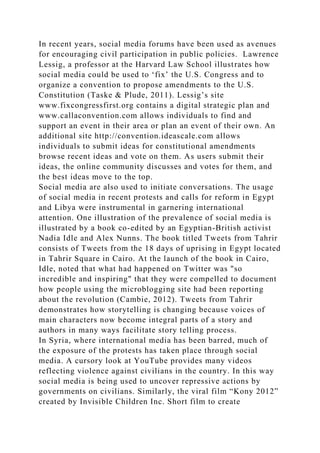 In recent years, social media forums have been used as avenues
for encouraging civil participation in public policies. Lawrence
Lessig, a professor at the Harvard Law School illustrates how
social media could be used to ‘fix’ the U.S. Congress and to
organize a convention to propose amendments to the U.S.
Constitution (Taske & Plude, 2011). Lessig’s site
www.fixcongressfirst.org contains a digital strategic plan and
www.callaconvention.com allows individuals to find and
support an event in their area or plan an event of their own. An
additional site http://convention.ideascale.com allows
individuals to submit ideas for constitutional amendments
browse recent ideas and vote on them. As users submit their
ideas, the online community discusses and votes for them, and
the best ideas move to the top.
Social media are also used to initiate conversations. The usage
of social media in recent protests and calls for reform in Egypt
and Libya were instrumental in garnering international
attention. One illustration of the prevalence of social media is
illustrated by a book co-edited by an Egyptian-British activist
Nadia Idle and Alex Nunns. The book titled Tweets from Tahrir
consists of Tweets from the 18 days of uprising in Egypt located
in Tahrir Square in Cairo. At the launch of the book in Cairo,
Idle, noted that what had happened on Twitter was "so
incredible and inspiring" that they were compelled to document
how people using the microblogging site had been reporting
about the revolution (Cambie, 2012). Tweets from Tahrir
demonstrates how storytelling is changing because voices of
main characters now become integral parts of a story and
authors in many ways facilitate story telling process.
In Syria, where international media has been barred, much of
the exposure of the protests has taken place through social
media. A cursory look at YouTube provides many videos
reflecting violence against civilians in the country. In this way
social media is being used to uncover repressive actions by
governments on civilians. Similarly, the viral film “Kony 2012”
created by Invisible Children Inc. Short film to create
 