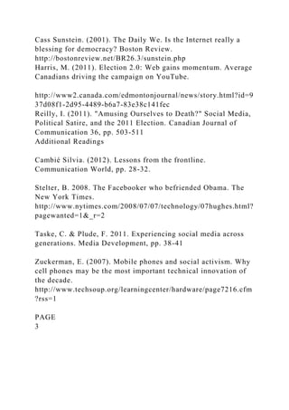 Cass Sunstein. (2001). The Daily We. Is the Internet really a
blessing for democracy? Boston Review.
http://bostonreview.net/BR26.3/sunstein.php
Harris, M. (2011). Election 2.0: Web gains momentum. Average
Canadians driving the campaign on YouTube.
http://www2.canada.com/edmontonjournal/news/story.html?id=9
37d08f1-2d95-4489-b6a7-83e38c141fec
Reilly, I. (2011). "Amusing Ourselves to Death?" Social Media,
Political Satire, and the 2011 Election. Canadian Journal of
Communication 36, pp. 503-511
Additional Readings
Cambié Silvia. (2012). Lessons from the frontline.
Communication World, pp. 28-32.
Stelter, B. 2008. The Facebooker who befriended Obama. The
New York Times.
http://www.nytimes.com/2008/07/07/technology/07hughes.html?
pagewanted=1&_r=2
Taske, C. & Plude, F. 2011. Experiencing social media across
generations. Media Development, pp. 38-41
Zuckerman, E. (2007). Mobile phones and social activism. Why
cell phones may be the most important technical innovation of
the decade.
http://www.techsoup.org/learningcenter/hardware/page7216.cfm
?rss=1
PAGE
3
 