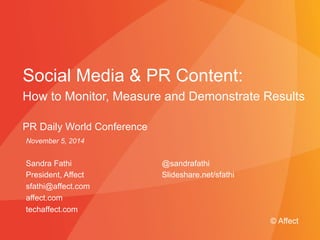 Social Media & PR Content: 
How to Monitor, Measure and Demonstrate Results 
PR Daily World Conference 
November 5, 2014 
Sandra Fathi 
President, Affect 
sfathi@affect.com 
affect.com 
techaffect.com 
@sandrafathi 
Slideshare.net/sfathi 
© Affect 
Presented to Absolute Software © Affect Strategies | May 29, 2009 
 