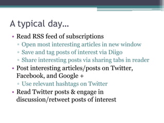 A typical day…
• Read RSS feed of subscriptions
  ▫ Open most interesting articles in new window
  ▫ Save and tag posts of interest via Diigo
  ▫ Share interesting posts via sharing tabs in reader
• Post interesting articles/posts on Twitter,
  Facebook, and Google +
  ▫ Use relevant hashtags on Twitter
• Read Twitter posts & engage in
  discussion/retweet posts of interest
 