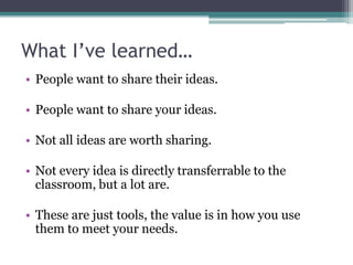 What I’ve learned…
• People want to share their ideas.

• People want to share your ideas.

• Not all ideas are worth sharing.

• Not every idea is directly transferrable to the
  classroom, but a lot are.

• These are just tools, the value is in how you use
  them to meet your needs.
 