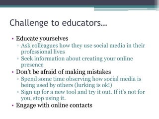 Challenge to educators…
• Educate yourselves
 ▫ Ask colleagues how they use social media in their
   professional lives
 ▫ Seek information about creating your online
   presence
• Don’t be afraid of making mistakes
 ▫ Spend some time observing how social media is
   being used by others (lurking is ok!)
 ▫ Sign up for a new tool and try it out. If it’s not for
   you, stop using it.
• Engage with online contacts
 