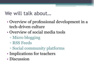 We will talk about…
• Overview of professional development in a
  tech-driven culture
• Overview of social media tools
  ▫ Micro blogging
  ▫ RSS Feeds
  ▫ Social community platforms
• Implications for teachers
• Discussion
 