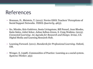 References
• Brannan, D., Bleistein, T. (2012). Novice ESOL Teachers’ Perceptions of
  Social Support Networks. TESOL Quarterly, 46(3).

• Ito, Mizuko, Kris Gutiérrez, Sonia Livingstone, Bill Penuel, Jean Rhodes,
  Katie Salen, Juliet Schor, Julian Sefton-Green, S. Craig Watkins. (2013).
  Connected Learning: An Agenda for Research and Design. Irvine, CA:
  Digital Media and Learning Research Hub.

• Learning Forward. (2011). Standards for Professional Learning. Oxford,
  OH.

• Wenger, E. (1998). Communities of Practice: Learning as a social system.
  Systems Thinker, 9(5).
 