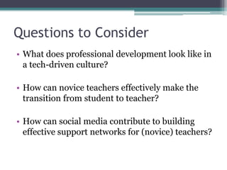 Questions to Consider
• What does professional development look like in
  a tech-driven culture?

• How can novice teachers effectively make the
  transition from student to teacher?

• How can social media contribute to building
  effective support networks for (novice) teachers?
 