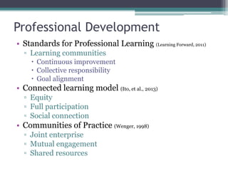 Professional Development
• Standards for Professional Learning (Learning Forward, 2011)
  ▫ Learning communities
     Continuous improvement
     Collective responsibility
     Goal alignment
• Connected learning model (Ito, et al., 2013)
  ▫ Equity
  ▫ Full participation
  ▫ Social connection
• Communities of Practice (Wenger, 1998)
  ▫ Joint enterprise
  ▫ Mutual engagement
  ▫ Shared resources
 