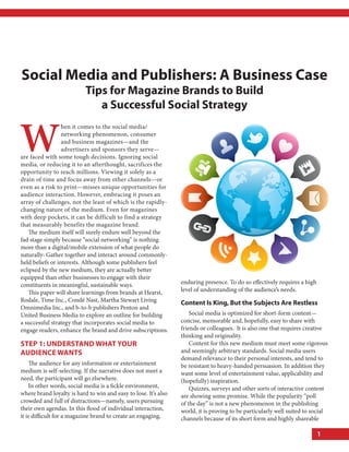 Social Media and publishers: a Business case
                           tips for Magazine Brands to Build
                              a Successful Social Strategy


W
                  hen it comes to the social media/
                  networking phenomenon, consumer
                  and business magazines—and the
                  advertisers and sponsors they serve—
are faced with some tough decisions. Ignoring social
media, or reducing it to an afterthought, sacrifices the
opportunity to reach millions. Viewing it solely as a
drain of time and focus away from other channels—or
even as a risk to print—misses unique opportunities for
audience interaction. However, embracing it poses an
array of challenges, not the least of which is the rapidly-
changing nature of the medium. Even for magazines
with deep pockets, it can be difficult to find a strategy
that measurably benefits the magazine brand.
   The medium itself will surely endure well beyond the
fad stage simply because “social networking” is nothing
more than a digital/mobile extension of what people do
naturally: Gather together and interact around commonly-
held beliefs or interests. Although some publishers feel
eclipsed by the new medium, they are actually better
equipped than other businesses to engage with their
constituents in meaningful, sustainable ways.                    enduring presence. To do so effectively requires a high
   This paper will share learnings from brands at Hearst,        level of understanding of the audience’s needs.
Rodale, Time Inc., Condé Nast, Martha Stewart Living             content is King, But the Subjects are restless
Omnimedia Inc., and b-to-b publishers Penton and
United Business Media to explore an outline for building             Social media is optimized for short-form content—
a successful strategy that incorporates social media to          concise, memorable and, hopefully, easy to share with
engage readers, enhance the brand and drive subscriptions.       friends or colleagues. It is also one that requires creative
                                                                 thinking and originality.
Step 1: UnderStand What YoUr                                         Content for this new medium must meet some rigorous
aUdience WantS                                                   and seemingly arbitrary standards. Social media users
                                                                 demand relevance to their personal interests, and tend to
    The audience for any information or entertainment            be resistant to heavy-handed persuasion. In addition they
medium is self-selecting. If the narrative does not meet a       want some level of entertainment value, applicability and
need, the participant will go elsewhere.                         (hopefully) inspiration.
    In other words, social media is a fickle environment,            Quizzes, surveys and other sorts of interactive content
where brand loyalty is hard to win and easy to lose. It’s also   are showing some promise. While the popularity “poll
crowded and full of distractions—namely, users pursuing          of the day” is not a new phenomenon in the publishing
their own agendas. In this flood of individual interaction,      world, it is proving to be particularly well suited to social
it is difficult for a magazine brand to create an engaging,      channels because of its short form and highly shareable

                                                                                                                           1
 