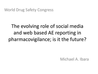 World Drug Safety Congress The evolving role of social media and web based AE reporting in pharmacovigilance; is it the future? Michael A. Ibara 
