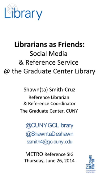 Librarians as Friends:
Social Media
& Reference Service
@ the Graduate Center Library
Shawn(ta) Smith-Cruz
Reference Librarian
& Reference Coordinator
The Graduate Center, CUNY
@CUNYGCLibrary
@ShawntaDeshawn
ssmith4@gc.cuny.edu
METRO Reference SIG
Thursday, June 26, 2014
 