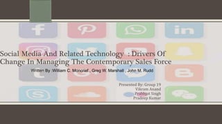 Social Media And Related Technology : Drivers Of
Change In Managing The Contemporary Sales Force
Written By :William C. Moncrief , Greg W. Marshall , John M. Rudd
Presented By: Group 19
Vikram Anand
Prabhjot Singh
Pradeep Kumar
 