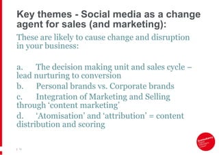 Key themes - Social media as a change agent for sales (and marketing): These are likely to cause change and disruption in your business: a. The decision making unit and sales cycle – lead nurturing to conversion b. Personal brands vs. Corporate brands  c. Integration of Marketing and Selling through ‘content marketing’  d. ‘ Atomisation ’  and  ‘ attribution ’  = content distribution and scoring |   
