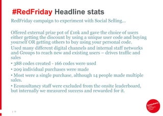 #RedFriday  Headline stats RedFriday campaign to experiment with Social Selling…  Offered external prize pot of £10k and gave the choice of users either getting the discount by using a unique user code and buying yourself OR getting others to buy using your personal code. Used many different digital channels and internal staff networks and Groups to reach new and existing users – drives traffic and sales  388 codes created - 166 codes were used 209 individual purchases were made  Most were a single purchase, although 14 people made multiple sales. Econsultancy staff were excluded from the onsite leaderboard, but internally we measured success and rewarded for it.  |   
