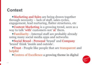 Context Marketing and Sales  are being drawn together through necessity – lack of staff, sales cycles, engagement, lead nurturing, flatter structures, etc Content Marketing  is a growing trend, seen as a way to talk ‘ with ’  customers not  ‘ at ’  them. Familiarity  - Internal staff are probably already using many social media apps and networks Social Brand  -  Personal  ‘brand’ and  Company  ‘brand’ think ‘inside and outside’. Trust  - People like people that are  transparent  and  helpful Centres of Excellence  a growing theme in digital  |   
